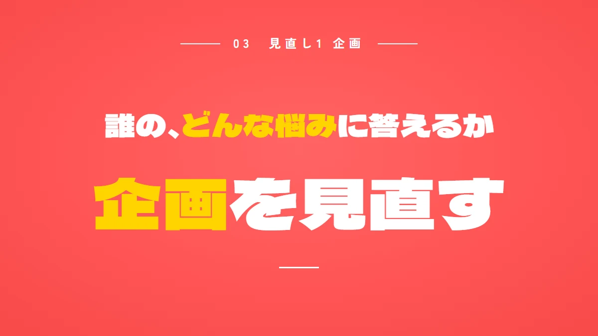 見直し1は企画。誰の、どんな悩みに答えるかを、売りたいサービスを買う人が買う前に調べることから選ぶ