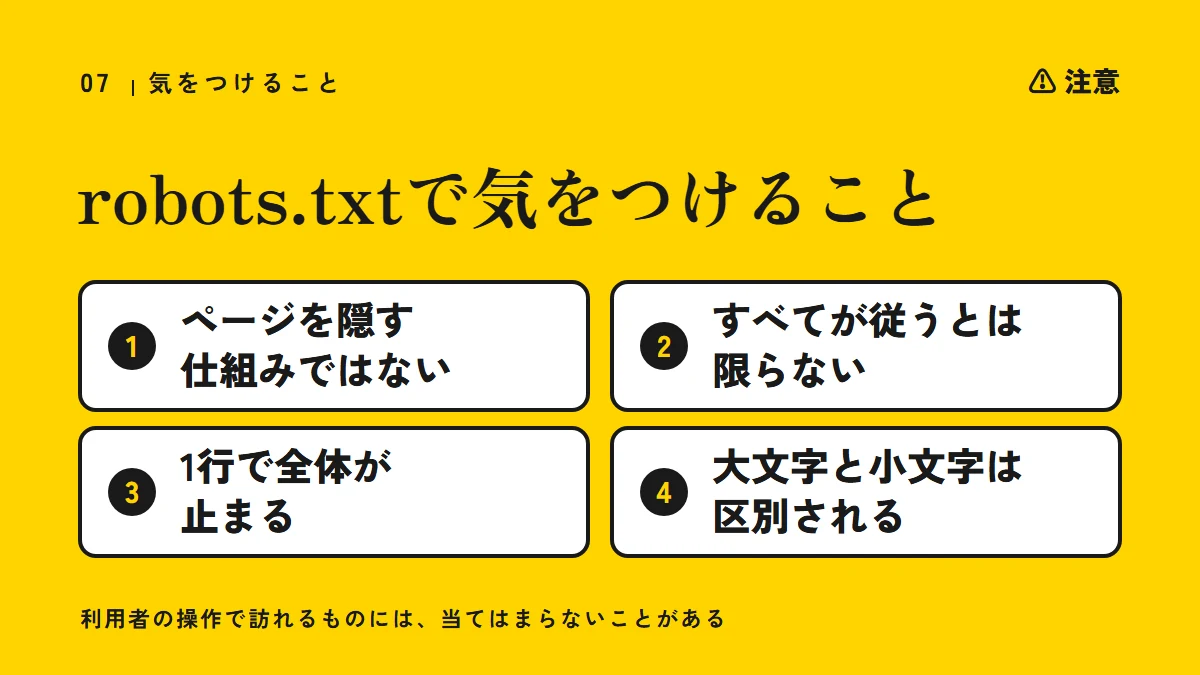 注意:robots.txtで気をつけること(ページを隠す仕組みではない、すべてが従うとは限らない、1行で全体が止まる、大文字と小文字は区別される)。利用者の操作で訪れるものには、当てはまらないことがある