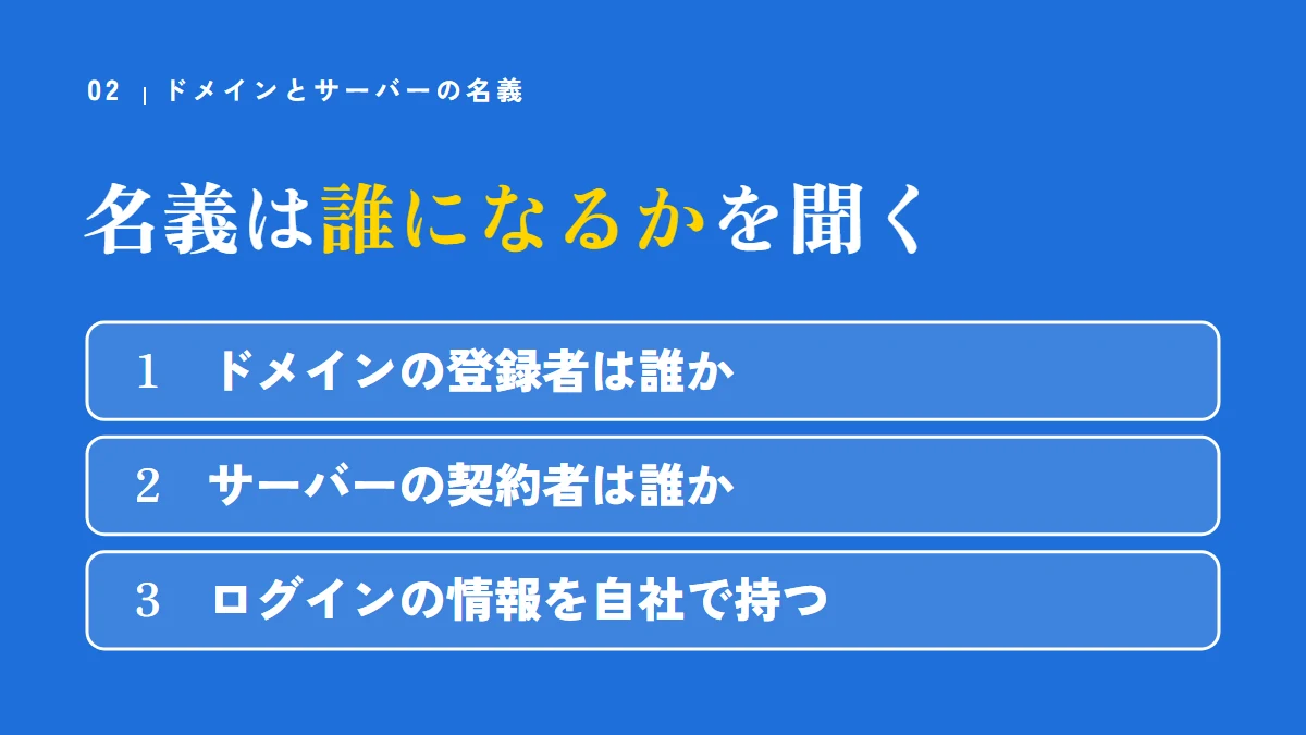 ドメインとサーバーの名義は誰になるかを聞く(ドメインの登録者は誰か、サーバーの契約者は誰か、ログインの情報を自社で持つ)