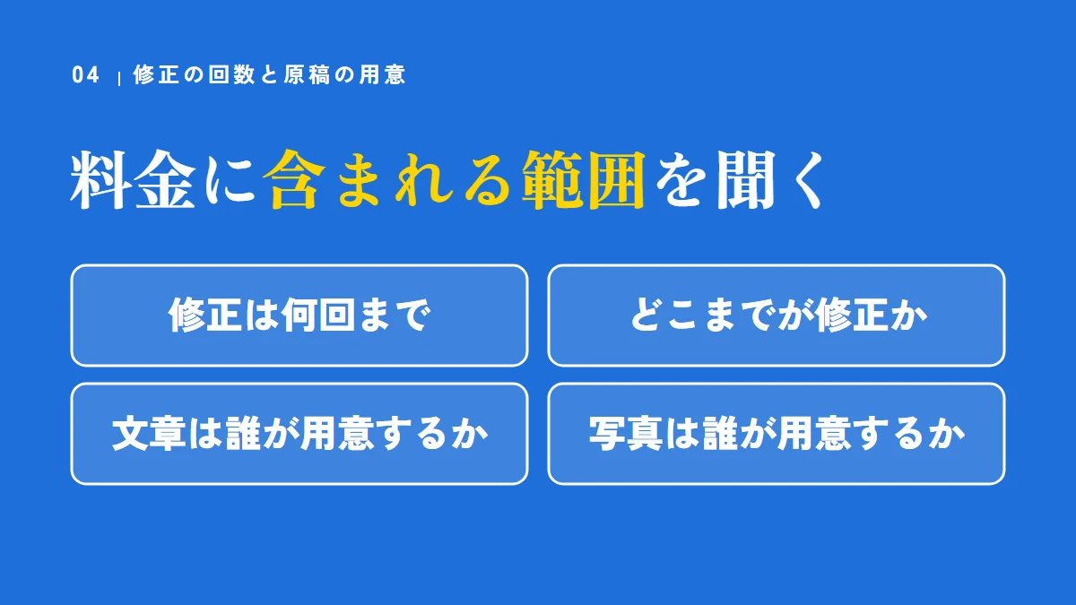 修正の回数と原稿の用意。料金に含まれる範囲を聞く(修正は何回まで、どこまでが修正か、文章は誰が用意するか、写真は誰が用意するか)